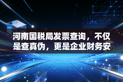 河南国税局发票查询，不仅是查真伪，更是企业财务安全的第一道防线