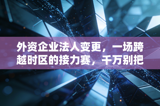 外资企业法人变更,一场跨越时区的接力赛,千万别把它想简单了