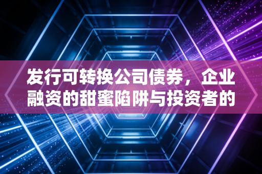 发行可转换公司债券,企业融资的甜蜜陷阱与投资者的进退之道