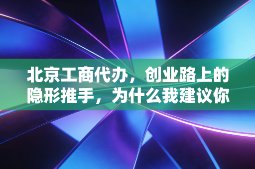 北京工商代办,创业路上的隐形推手,为什么我建议你千万别省这笔钱?