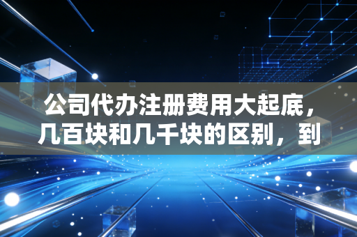 公司代办注册费用大起底，几百块和几千块的区别，到底在哪？