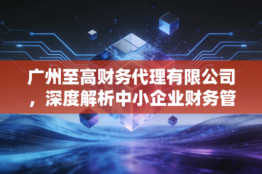 广州至高财务代理有限公司,深度解析中小企业财务管理的痛点与破局之道
