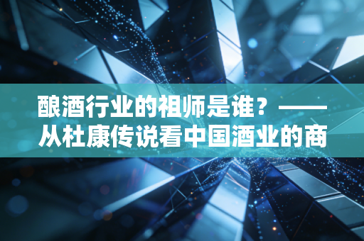 酿酒行业的祖师是谁?——从杜康传说看中国酒业的商业逻辑与文化图腾