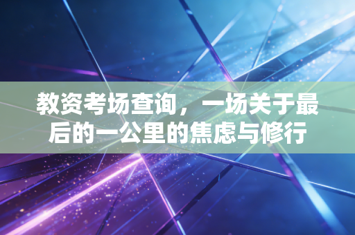 教资考场查询,一场关于最后的一公里的焦虑与修行