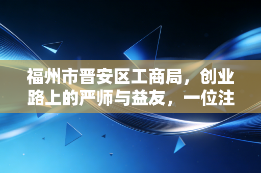 福州市晋安区工商局，创业路上的严师与益友，一位注会眼中的晋安商事环境