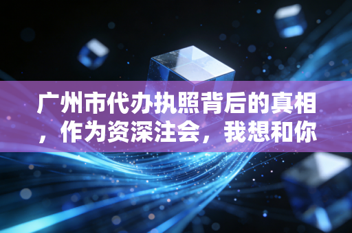 广州市代办执照背后的真相,作为资深注会,我想和你聊聊那些中介没说的事