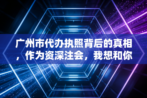 广州市代办执照背后的真相，作为资深注会，我想和你聊聊那些中介没说的事