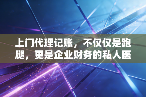 上门代理记账，不仅仅是跑腿，更是企业财务的私人医生