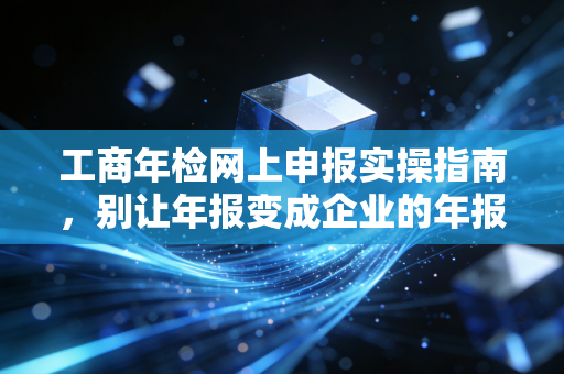 工商年检网上申报实操指南,别让年报变成企业的年报劫