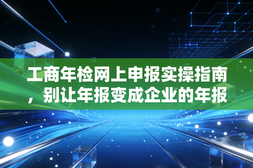 工商年检网上申报实操指南，别让年报变成企业的年报劫