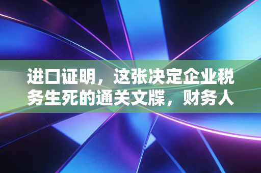 进口证明，这张决定企业税务生死的通关文牒，财务人必须看懂的底层逻辑
