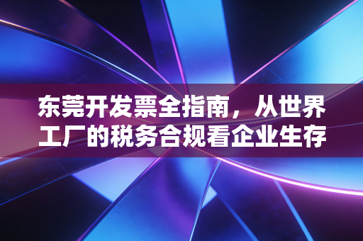 东莞开发票全指南,从世界工厂的税务合规看企业生存智慧