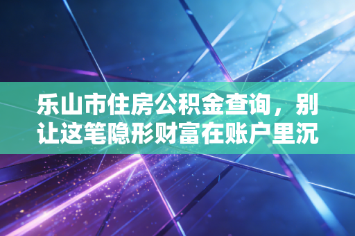 乐山市住房公积金查询,别让这笔隐形财富在账户里沉睡