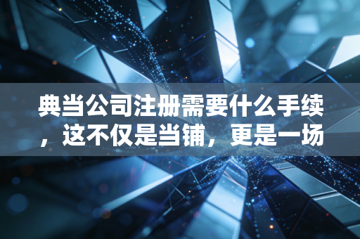 典当公司注册需要什么手续，这不仅是当铺，更是一场合规的大考