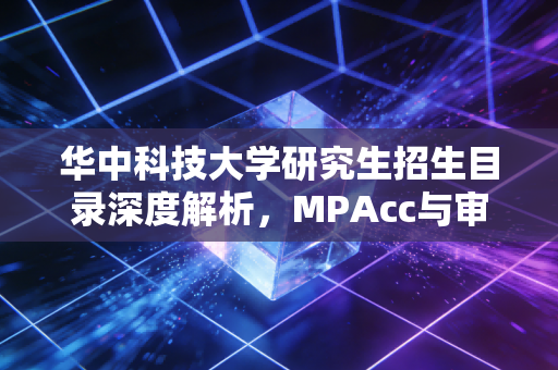 华中科技大学研究生招生目录深度解析,MPAcc与审计硕士的进阶之路,为何它是注会人的黄金跳板?