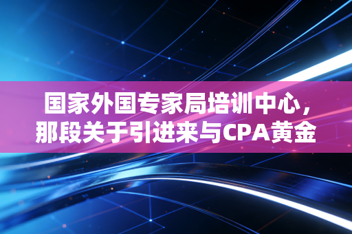 国家外国专家局培训中心,那段关于引进来与CPA黄金岁月的独家记忆