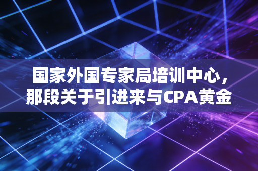 国家外国专家局培训中心,那段关于引进来与CPA黄金岁月的独家记忆