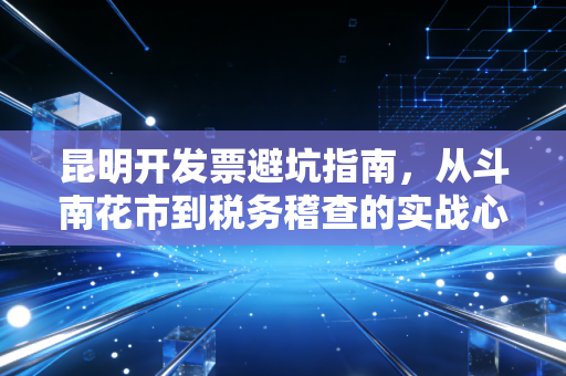 昆明开发票避坑指南,从斗南花市到税务稽查的实战心得