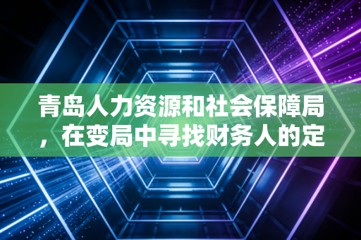 青岛人力资源和社会保障局,在变局中寻找财务人的定心丸——从社保实操到职业发展的深度思考