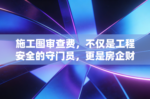 施工图审查费,不仅是工程安全的守门员,更是房企财税处理中的隐形博弈