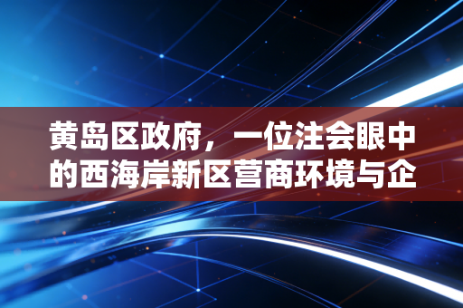 黄岛区政府,一位注会眼中的西海岸新区营商环境与企业韧性