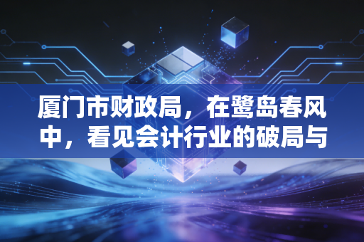 厦门市财政局,在鹭岛春风中,看见会计行业的破局与新生