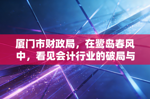 厦门市财政局,在鹭岛春风中,看见会计行业的破局与新生