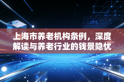 详细阅读:上海市养老机构条例,深度解读与养老行业的钱景隐忧 上海市养老机构条例,深度解读与养老行业的钱景隐忧