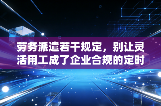 劳务派遣若干规定,别让灵活用工成了企业合规的定时炸弹