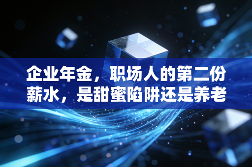 企业年金,职场人的第二份薪水,是甜蜜陷阱还是养老刚需?