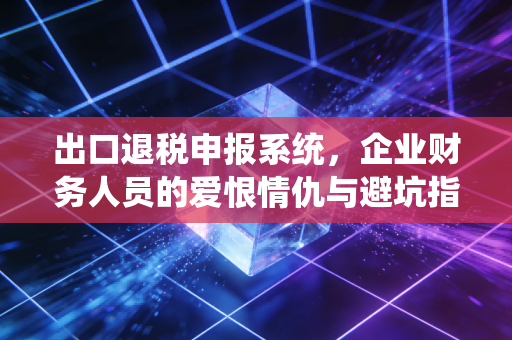 出口退税申报系统,企业财务人员的爱恨情仇与避坑指南