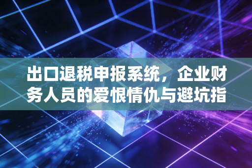 出口退税申报系统,企业财务人员的爱恨情仇与避坑指南