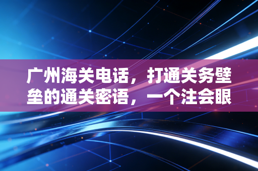 广州海关电话,打通关务壁垒的通关密语,一个注会眼中的跨境合规实战录