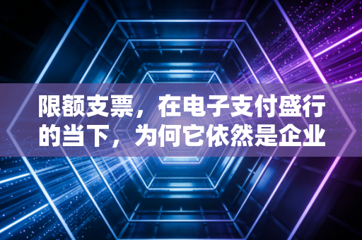 限额支票,在电子支付盛行的当下,为何它依然是企业资金安全的压舱石?
