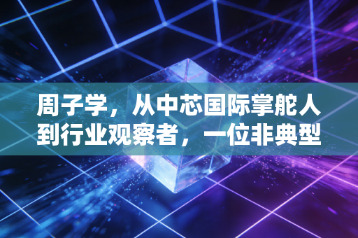 周子学,从中芯国际掌舵人到行业观察者,一位非典型董事长的账本与突围
