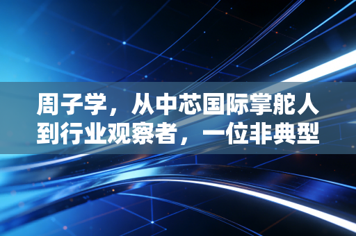 周子学,从中芯国际掌舵人到行业观察者,一位非典型董事长的账本与突围