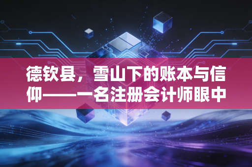 德钦县,雪山下的账本与信仰——一名注册会计师眼中的边陲财税生态