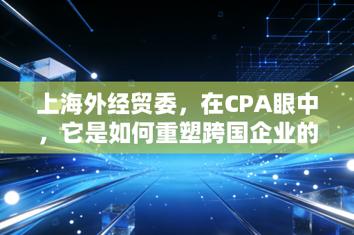 上海外经贸委,在CPA眼中,它是如何重塑跨国企业的财税生态?