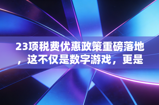 23项税费优惠政策重磅落地，这不仅是数字游戏，更是企业的生存指南