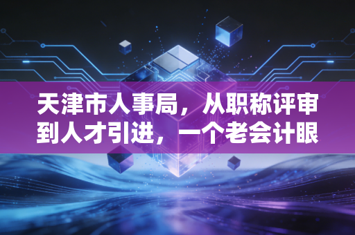 天津市人事局，从职称评审到人才引进，一个老会计眼中的变迁与机遇