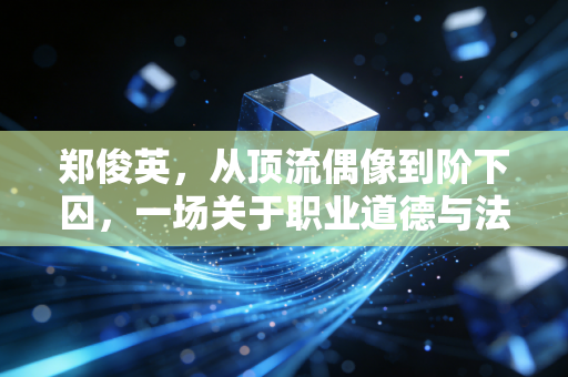 郑俊英,从顶流偶像到阶下囚,一场关于职业道德与法律底线的警示录