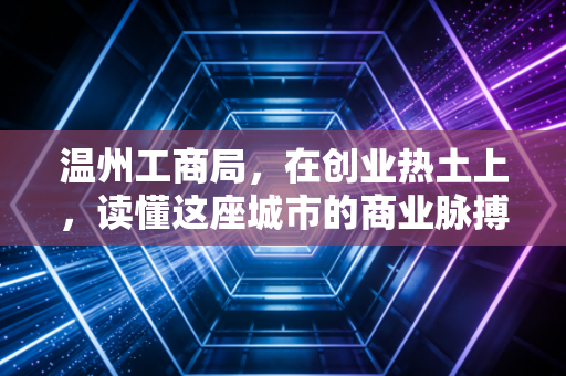 温州工商局,在创业热土上,读懂这座城市的商业脉搏与合规变迁