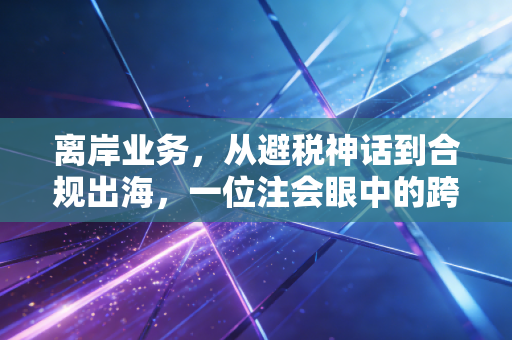 离岸业务，从避税神话到合规出海，一位注会眼中的跨境资产真相
