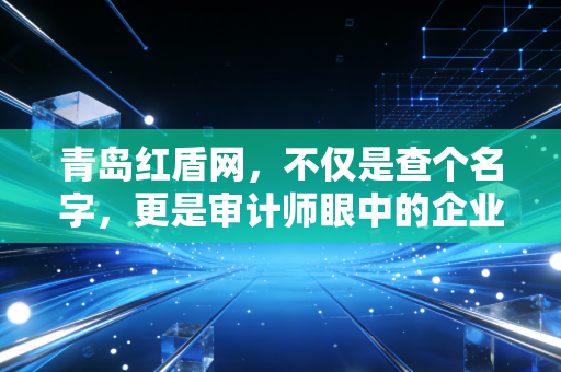 青岛红盾网,不仅是查个名字,更是审计师眼中的企业体检报告