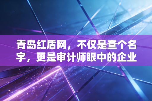 青岛红盾网，不仅是查个名字，更是审计师眼中的企业体检报告