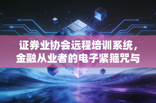 证券业协会远程培训系统,金融从业者的电子紧箍咒与自我救赎之路