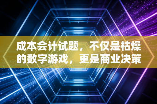 成本会计试题，不仅是枯燥的数字游戏，更是商业决策的照妖镜