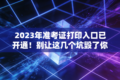 2023年准考证打印入口已开通!别让这几个坑毁了你的进阶之路