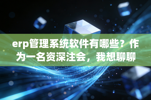 erp管理系统软件有哪些？作为一名资深注会，我想聊聊选型背后的血泪史与避坑指南
