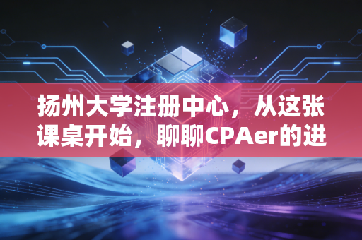 扬州大学注册中心，从这张课桌开始，聊聊CPAer的进阶之路与象牙塔里的修行